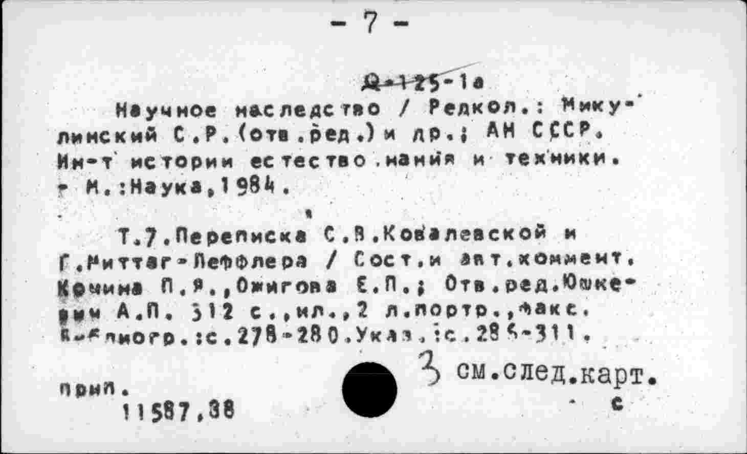 ﻿- 7 -
Научное наследство / Редкая.; Мику' линский С . Р . (отв . ред .) и др.{ АН С£СР. Им-т’ истории ес тес тво . нанйя и техники. г Н.:Наука,1?8^.
»
Т.7.Лереписк* С.В.Ковалевской и Г.Миттаг-ЛеФФлера / Сост.и авт.коммент, Качина Л.Я.,Ожигова Е.П.; Отв.ред.Юшке* |ич А.П. >12 с.,ил.,2 л.лортр.,Факс. «-^лиогр.:с.27в-28 0.Укяя.':с.28А-311 ,
• см-след.карт
* с